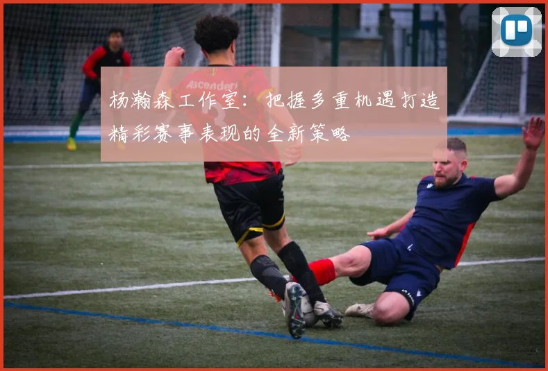 杨瀚森工作室：把握多重机遇打造精彩赛事表现的全新策略