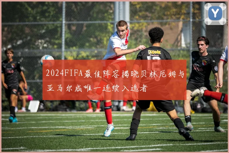 2024FIFA最佳阵容揭晓贝林厄姆与亚马尔成唯一连续入选者