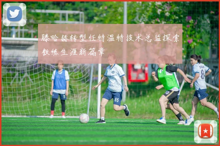 滕哈赫转型任特温特技术总监探索教练生涯新篇章