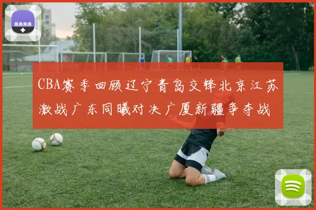 CBA赛季回顾辽宁青岛交锋北京江苏激战广东同曦对决广厦新疆争夺战精彩纷呈