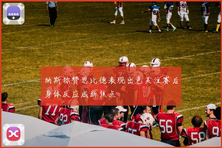纳斯称赞恩比德表现出色关注赛后身体反应成新焦点