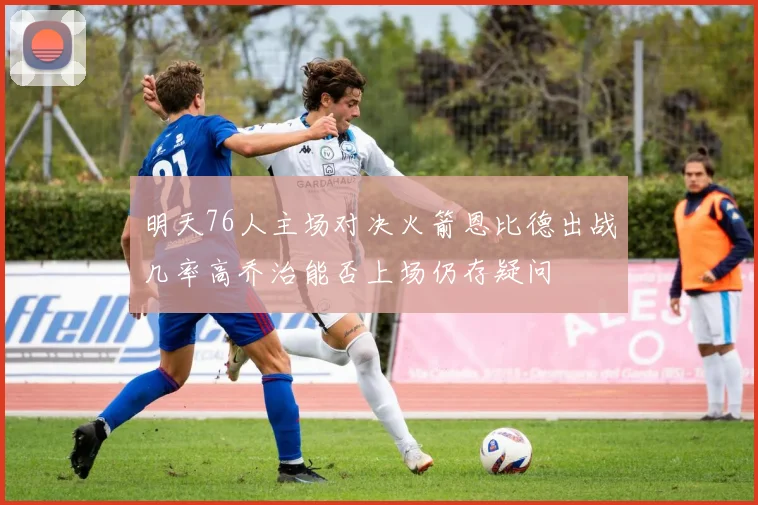 明天76人主场对决火箭恩比德出战几率高乔治能否上场仍存疑问