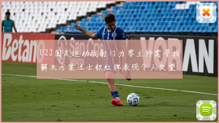 U22国足运动战射门为零主帅需寻找解决方案汪士钦红牌表现令人失望