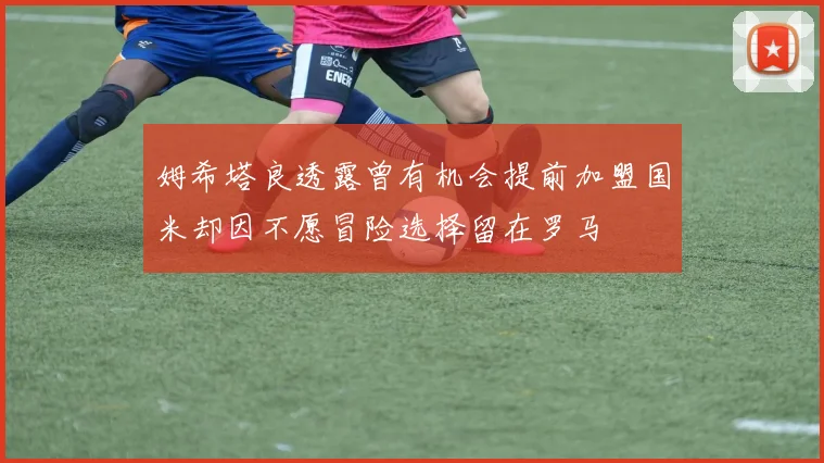 姆希塔良透露曾有机会提前加盟国米却因不愿冒险选择留在罗马