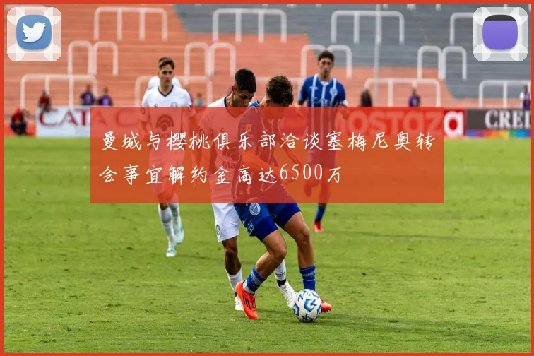 曼城与樱桃俱乐部洽谈塞梅尼奥转会事宜解约金高达6500万