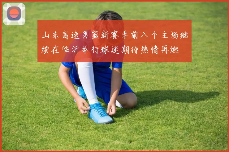 山东高速男篮新赛季前八个主场继续在临沂举行球迷期待热情再燃