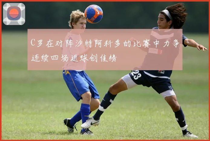 C罗在对阵沙特阿科多的比赛中力争连续四场进球创佳绩