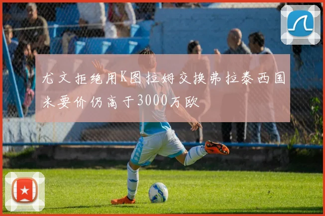 尤文拒绝用K图拉姆交换弗拉泰西国米要价仍高于3000万欧