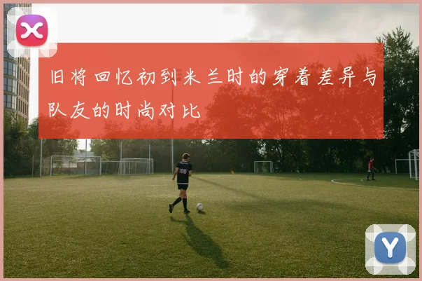 旧将回忆初到米兰时的穿着差异与队友的时尚对比