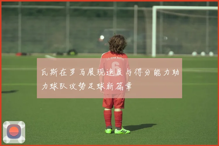 瓦斯在罗马展现速度与得分能力助力球队攻势足球新篇章