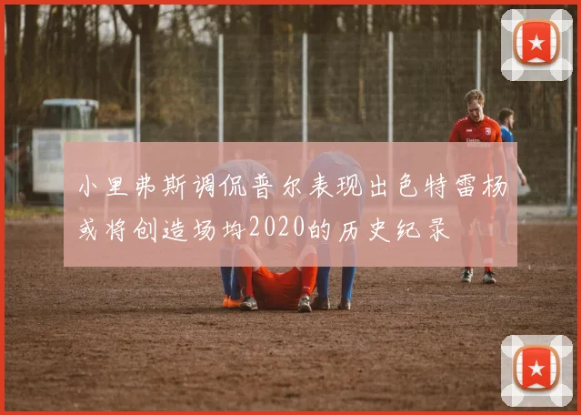 小里弗斯调侃普尔表现出色特雷杨或将创造场均2020的历史纪录