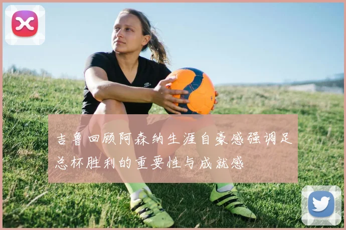吉鲁回顾阿森纳生涯自豪感强调足总杯胜利的重要性与成就感