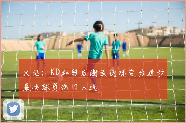 火记：KD加盟后谢泼德蜕变为进步最快球员热门人选