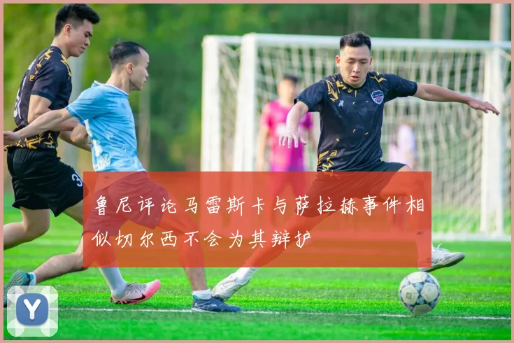 鲁尼评论马雷斯卡与萨拉赫事件相似切尔西不会为其辩护