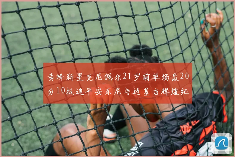 黄蜂新星克尼佩尔21岁前单场轰20分10板追平安东尼与迈基吉辉煌纪录