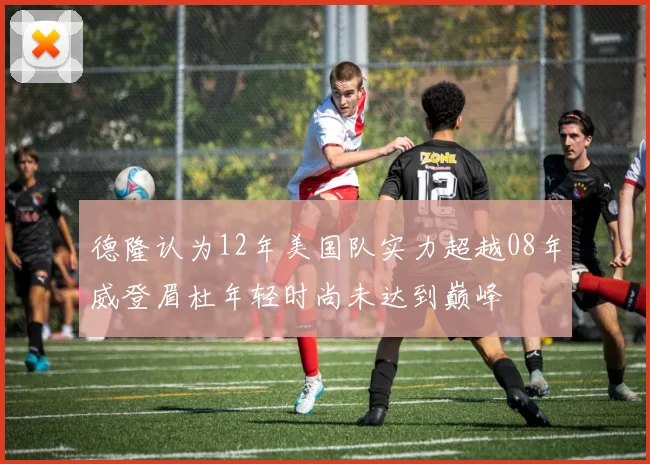 德隆认为12年美国队实力超越08年威登眉杜年轻时尚未达到巅峰
