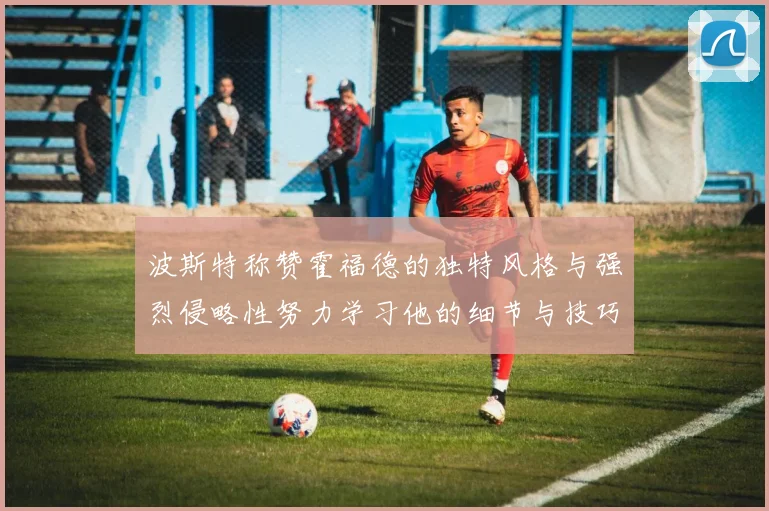 波斯特称赞霍福德的独特风格与强烈侵略性努力学习他的细节与技巧