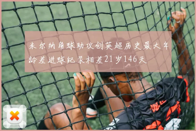 米尔纳角球助攻创英超历史最大年龄差进球纪录相差21岁146天