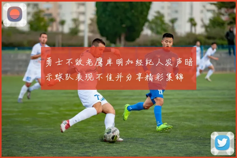 勇士不敌老鹰库明加经纪人发声暗示球队表现不佳并分享精彩集锦