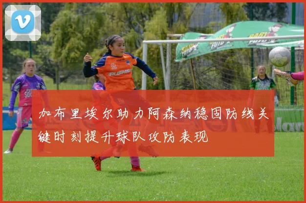 加布里埃尔助力阿森纳稳固防线关键时刻提升球队攻防表现