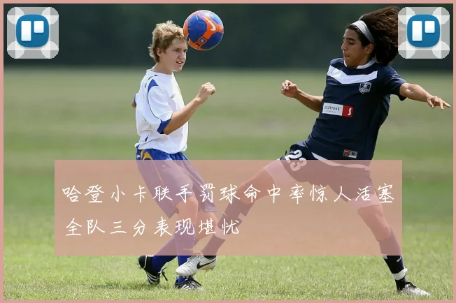 哈登小卡联手罚球命中率惊人活塞全队三分表现堪忧