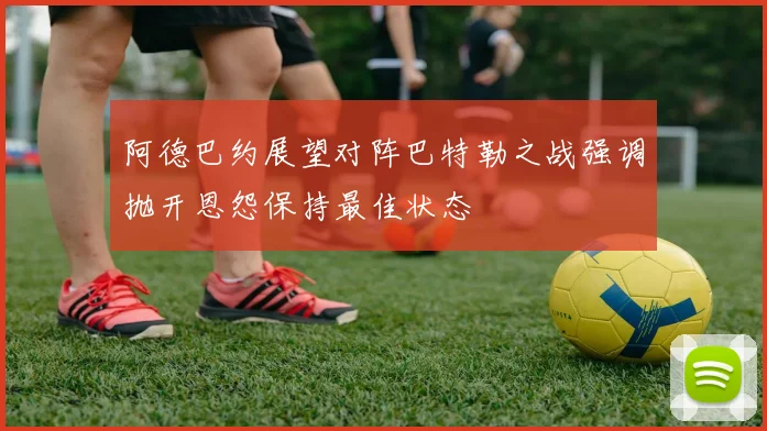 阿德巴约展望对阵巴特勒之战强调抛开恩怨保持最佳状态