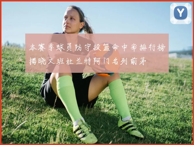 本赛季球员防守投篮命中率排行榜揭晓文班杜兰特阿门名列前茅