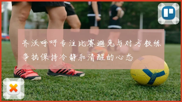 齐沃呼吁专注比赛避免与对方教练争执保持冷静和清醒的心态