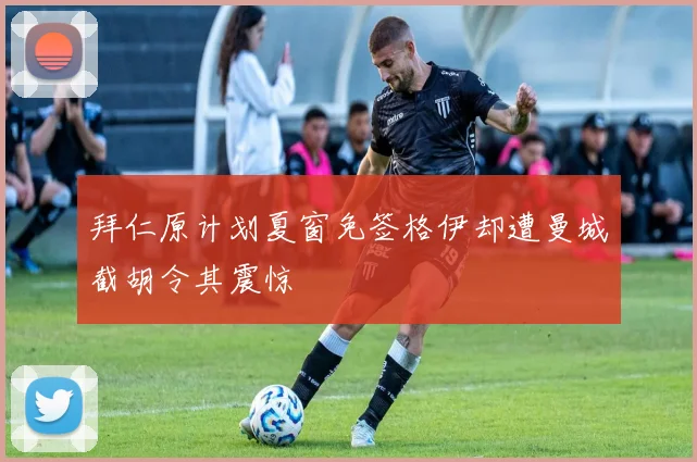 拜仁原计划夏窗免签格伊却遭曼城截胡令其震惊